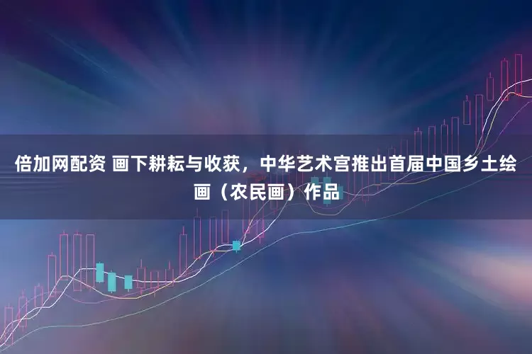 倍加网配资 画下耕耘与收获，中华艺术宫推出首届中国乡土绘画（农民画）作品