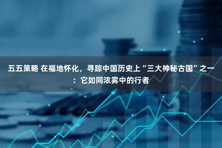 五五策略 在福地怀化，寻踪中国历史上“三大神秘古国”之一：它如同浓雾中的行者