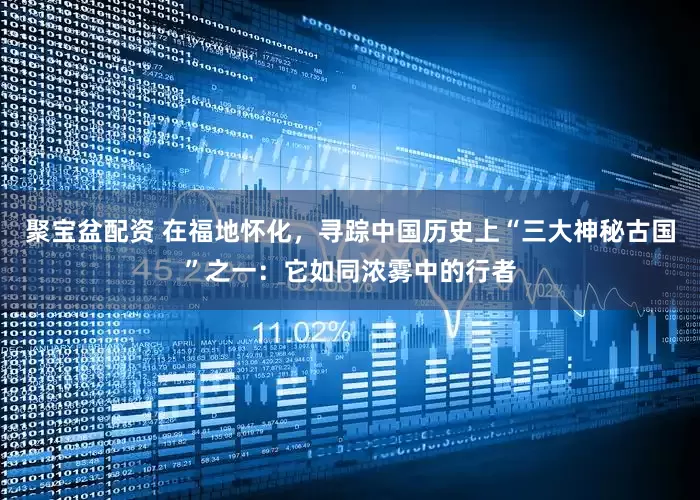 聚宝盆配资 在福地怀化，寻踪中国历史上“三大神秘古国”之一：它如同浓雾中的行者