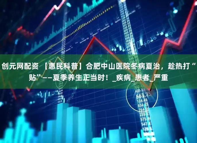 创元网配资 【惠民科普】合肥中山医院冬病夏治，趁热打“贴”——夏季养生正当时！_疾病_患者_严重