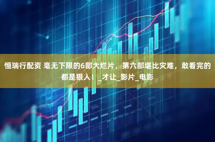 恒瑞行配资 毫无下限的6部大烂片，第六部堪比灾难，敢看完的都是狠人！_才让_影片_电影