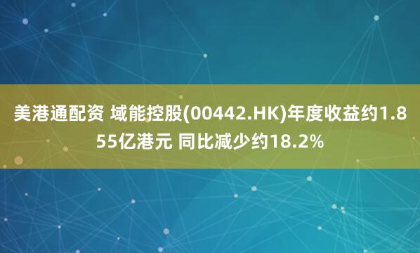 美港通配资 域能控股(00442.HK)年度收益约1.855亿港元 同比减少约18.2%