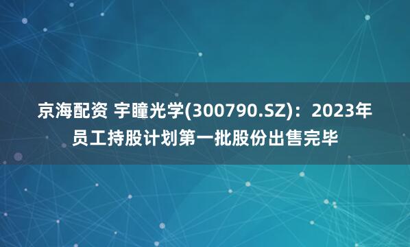 京海配资 宇瞳光学(300790.SZ)：2023年员工持股计划第一批股份出售完毕