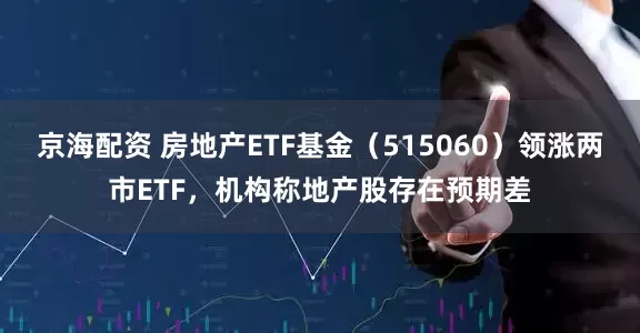 京海配资 房地产ETF基金（515060）领涨两市ETF，机构称地产股存在预期差