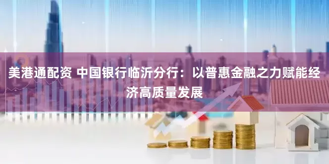 美港通配资 中国银行临沂分行：以普惠金融之力赋能经济高质量发展