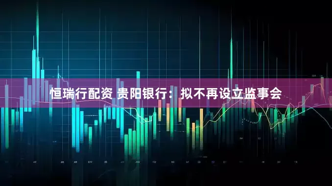 恒瑞行配资 贵阳银行：拟不再设立监事会