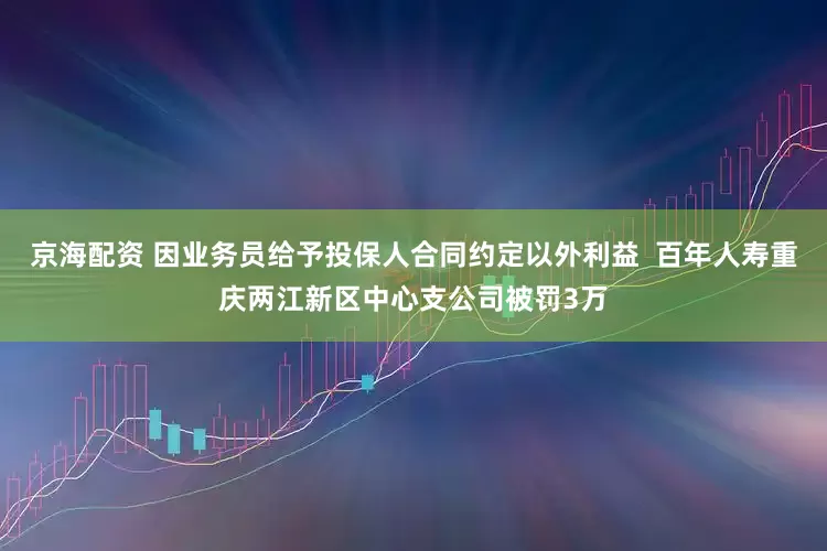 京海配资 因业务员给予投保人合同约定以外利益  百年人寿重庆两江新区中心支公司被罚3万