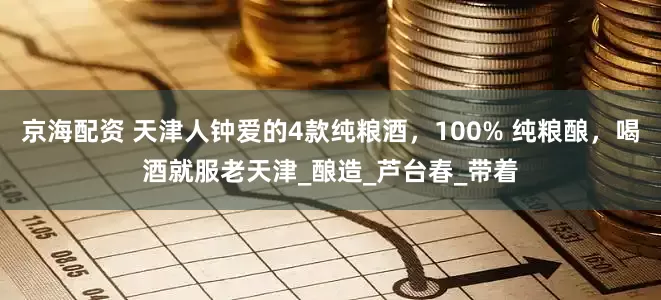 京海配资 天津人钟爱的4款纯粮酒，100% 纯粮酿，喝酒就服老天津_酿造_芦台春_带着
