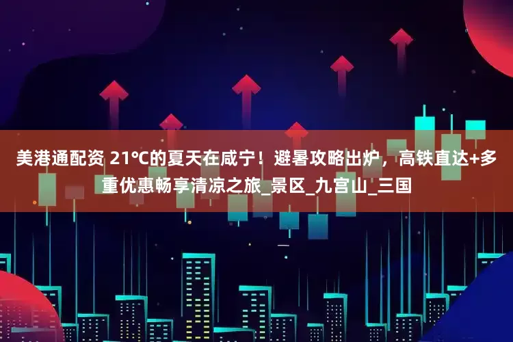美港通配资 21℃的夏天在咸宁！避暑攻略出炉，高铁直达+多重优惠畅享清凉之旅_景区_九宫山_三国