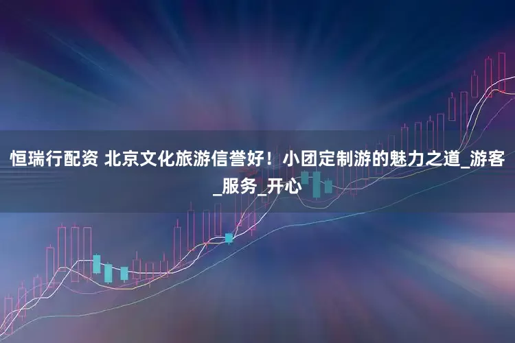 恒瑞行配资 北京文化旅游信誉好！小团定制游的魅力之道_游客_服务_开心