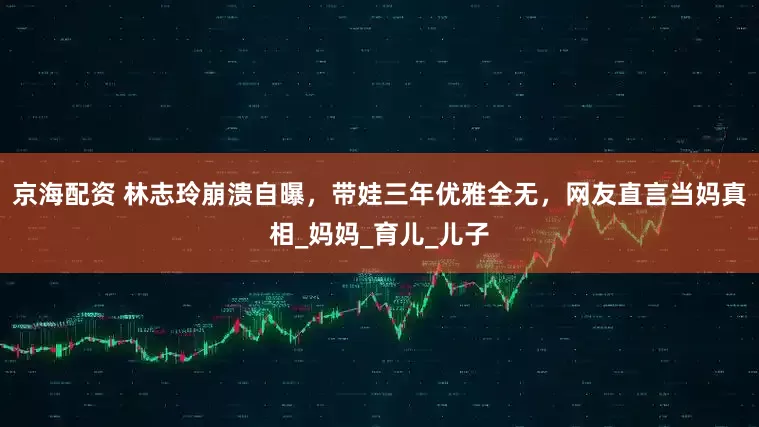 京海配资 林志玲崩溃自曝，带娃三年优雅全无，网友直言当妈真相_妈妈_育儿_儿子