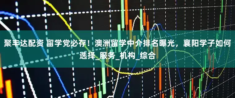 聚丰达配资 留学党必存！澳洲留学中介排名曝光，襄阳学子如何选择_服务_机构_综合