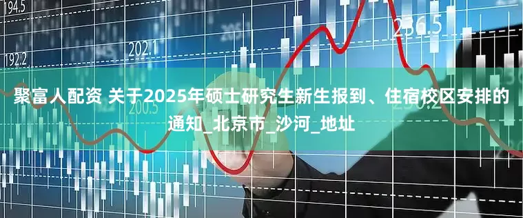 聚富人配资 关于2025年硕士研究生新生报到、住宿校区安排的通知_北京市_沙河_地址