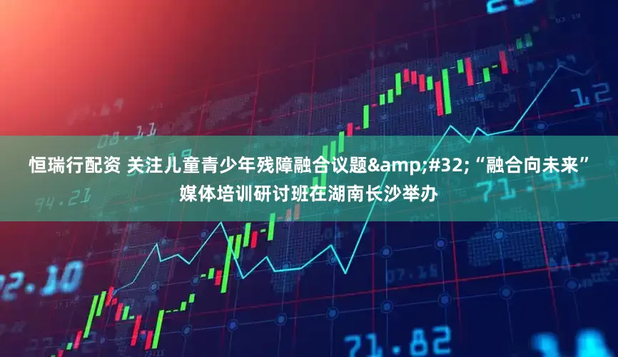 恒瑞行配资 关注儿童青少年残障融合议题&#32;“融合向未来”媒体培训研讨班在湖南长沙举办