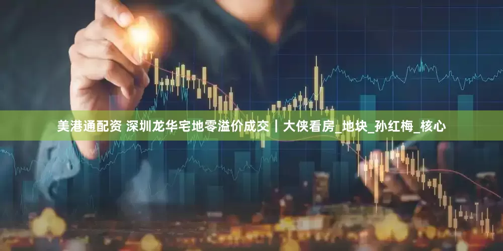 美港通配资 深圳龙华宅地零溢价成交｜大侠看房_地块_孙红梅_核心