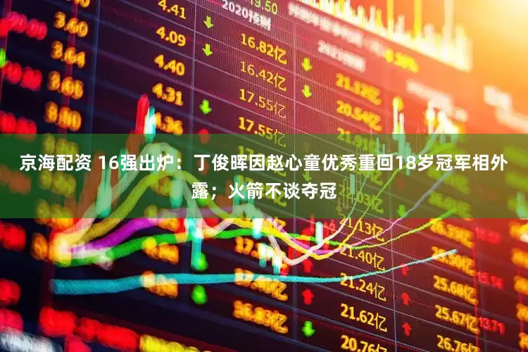 京海配资 16强出炉：丁俊晖因赵心童优秀重回18岁冠军相外露；火箭不谈夺冠