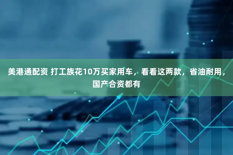 美港通配资 打工族花10万买家用车，看看这两款，省油耐用，国产合资都有