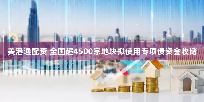 美港通配资 全国超4500宗地块拟使用专项债资金收储