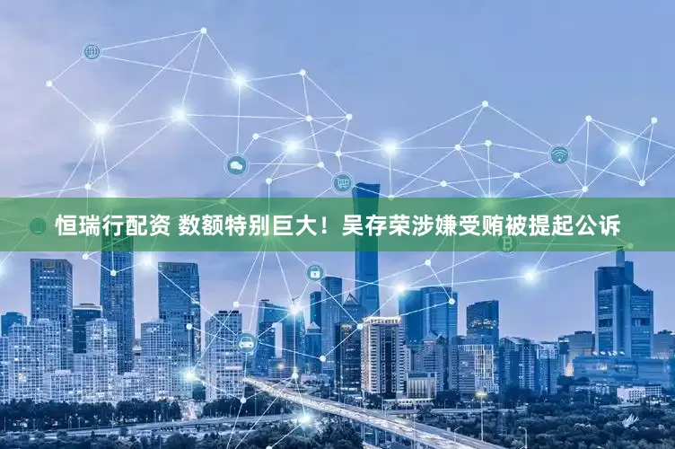 恒瑞行配资 数额特别巨大！吴存荣涉嫌受贿被提起公诉