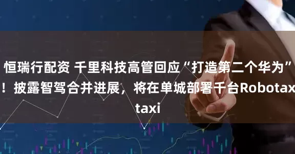 恒瑞行配资 千里科技高管回应“打造第二个华为” ！披露智驾合并进展，将在单城部署千台Robotaxi