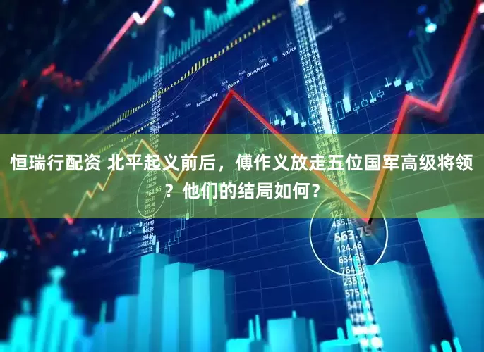 恒瑞行配资 北平起义前后，傅作义放走五位国军高级将领？他们的结局如何？