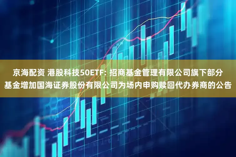 京海配资 港股科技50ETF: 招商基金管理有限公司旗下部分基金增加国海证券股份有限公司为场内申购赎回代办券商的公告