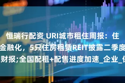 恒瑞行配资 URI城市租住周报：住房租赁行业加速金融化，5只住房租赁REIT披露二季度财报;全国配租+配售进度加速_企业_保障性_新闻热点