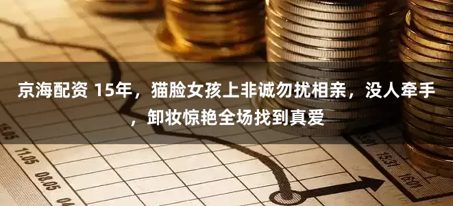 京海配资 15年,猫脸女孩上非诚勿扰相亲,没人牵手,卸妆惊艳全场找到真爱
