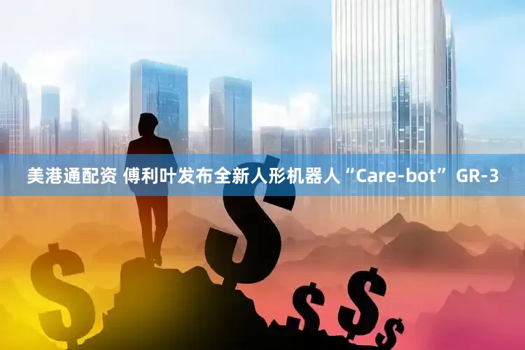 美港通配资 傅利叶发布全新人形机器人“Care-bot” GR-3
