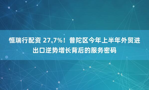 恒瑞行配资 27.7%！普陀区今年上半年外贸进出口逆势增长背后的服务密码