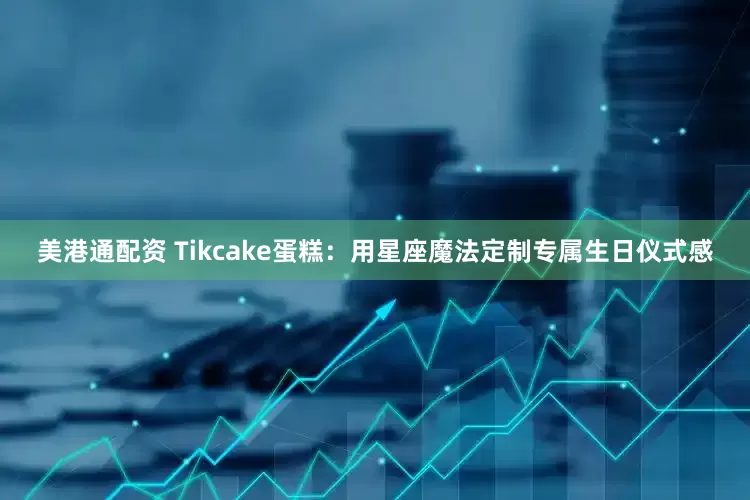 美港通配资 Tikcake蛋糕:用星座魔法定制专属生日仪式感