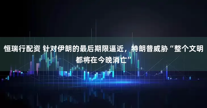 恒瑞行配资 针对伊朗的最后期限逼近，特朗普威胁“整个文明都将在今晚消亡”