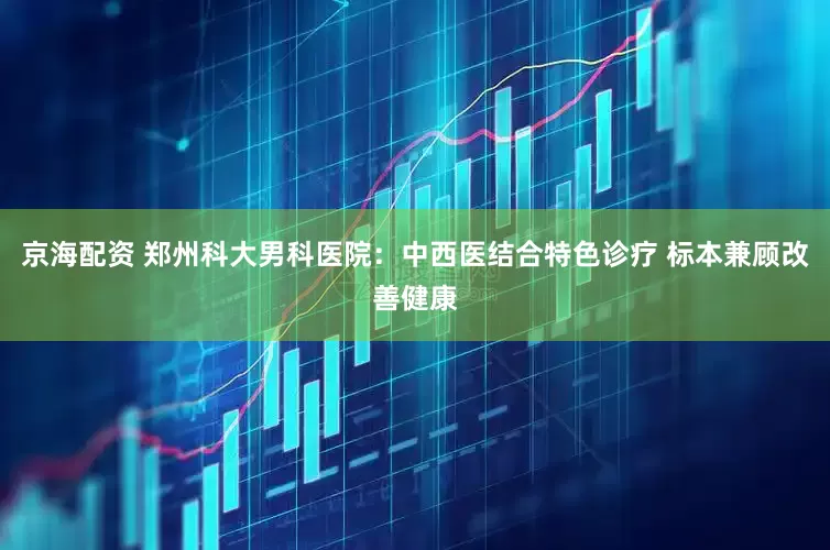 京海配资 郑州科大男科医院：中西医结合特色诊疗 标本兼顾改善健康
