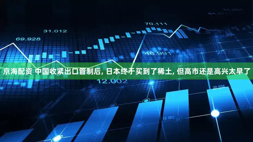 京海配资 中国收紧出口管制后, 日本终于买到了稀土, 但高市还是高兴太早了