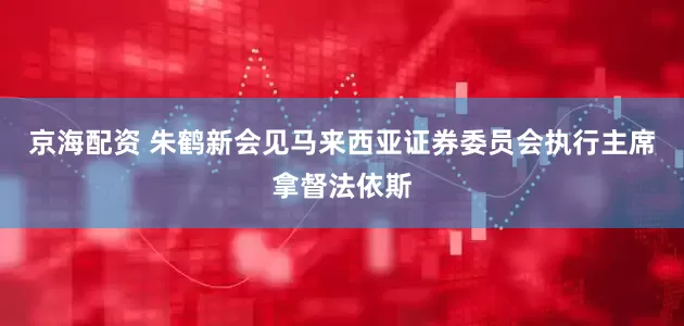 京海配资 朱鹤新会见马来西亚证券委员会执行主席拿督法依斯
