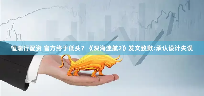 恒瑞行配资 官方终于低头？《深海迷航2》发文致歉:承认设计失误